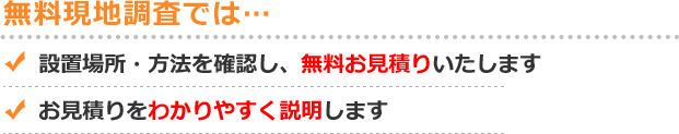 無料現地調査では... 設置場所・方法を確認し、無料お見積りをいたします お見積り内容をわかりやすく説明します